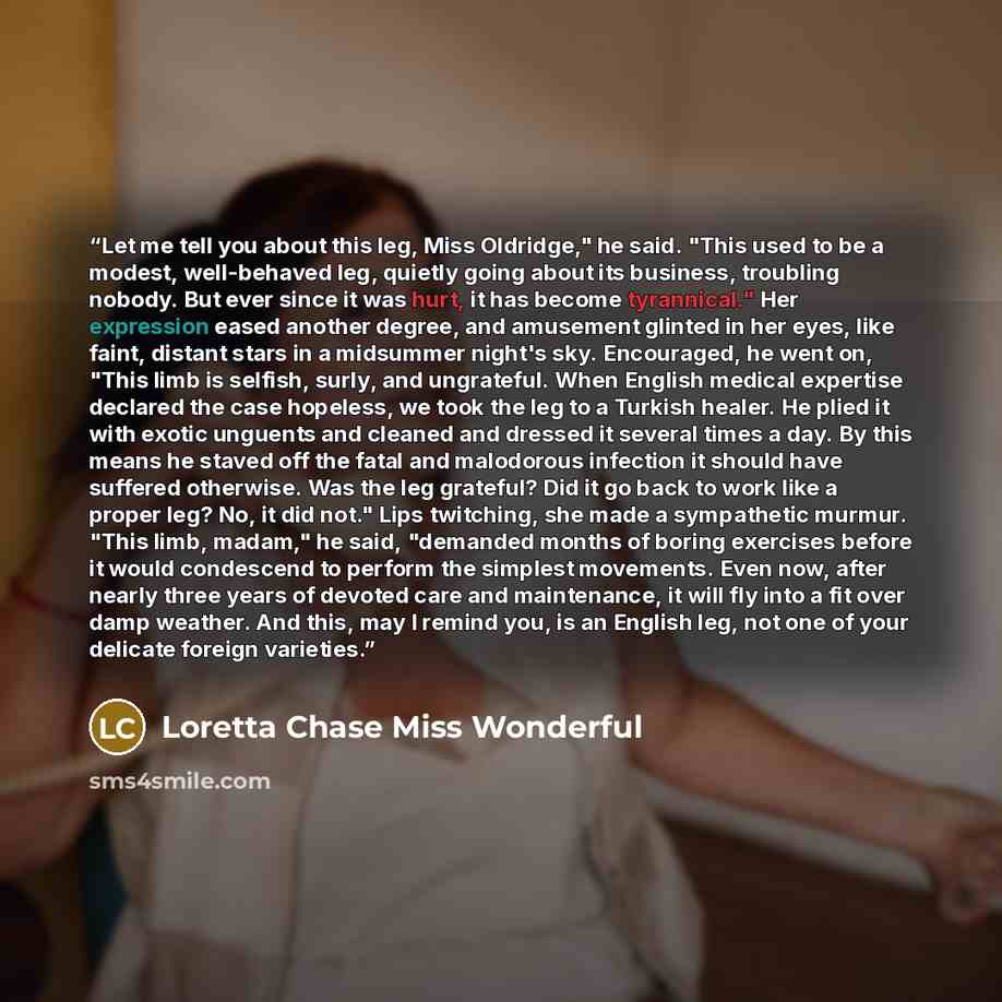 “Let me tell you about this leg, Miss Oldridge," he said. "This used to be a modest, well-behaved leg, quietly going about its business, troubling nobody. But ever since it was hurt, it has become tyrannical." Her expression eased another degree, and amusement glinted in her eyes, like faint…” quote by Loretta Chase Miss Wonderful