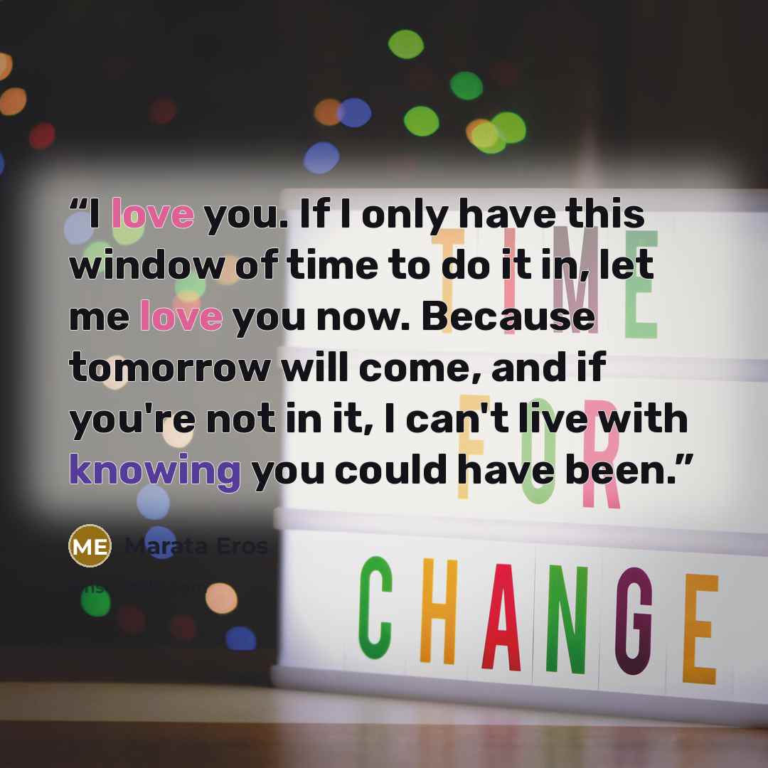 “I love you. If I only have this window of time to do it in, let me love you now. Because tomorrow will come, and if you're not in it, I can't live with knowing you could have been.” quote by Marata Eros