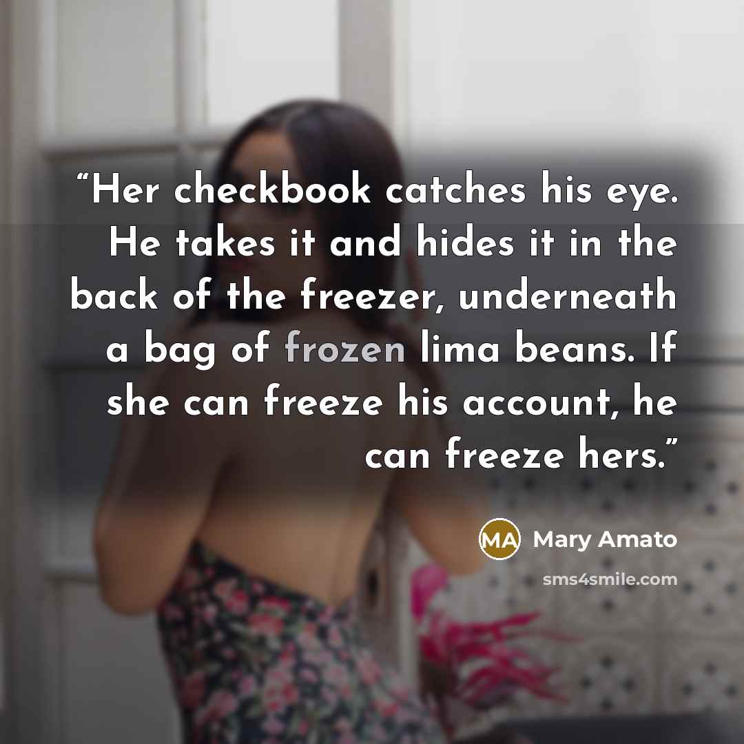 “Her checkbook catches his eye. He takes it and hides it in the back of the freezer, underneath a bag of frozen lima beans. If she can freeze his account, he can freeze hers.” quote by Mary Amato