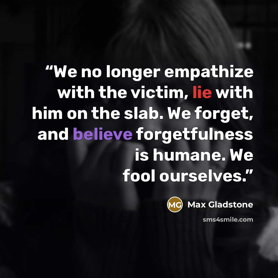 “We no longer empathize with the victim, lie with him on the slab. We forget, and believe forgetfulness is humane. We fool ourselves.” quote by Max Gladstone