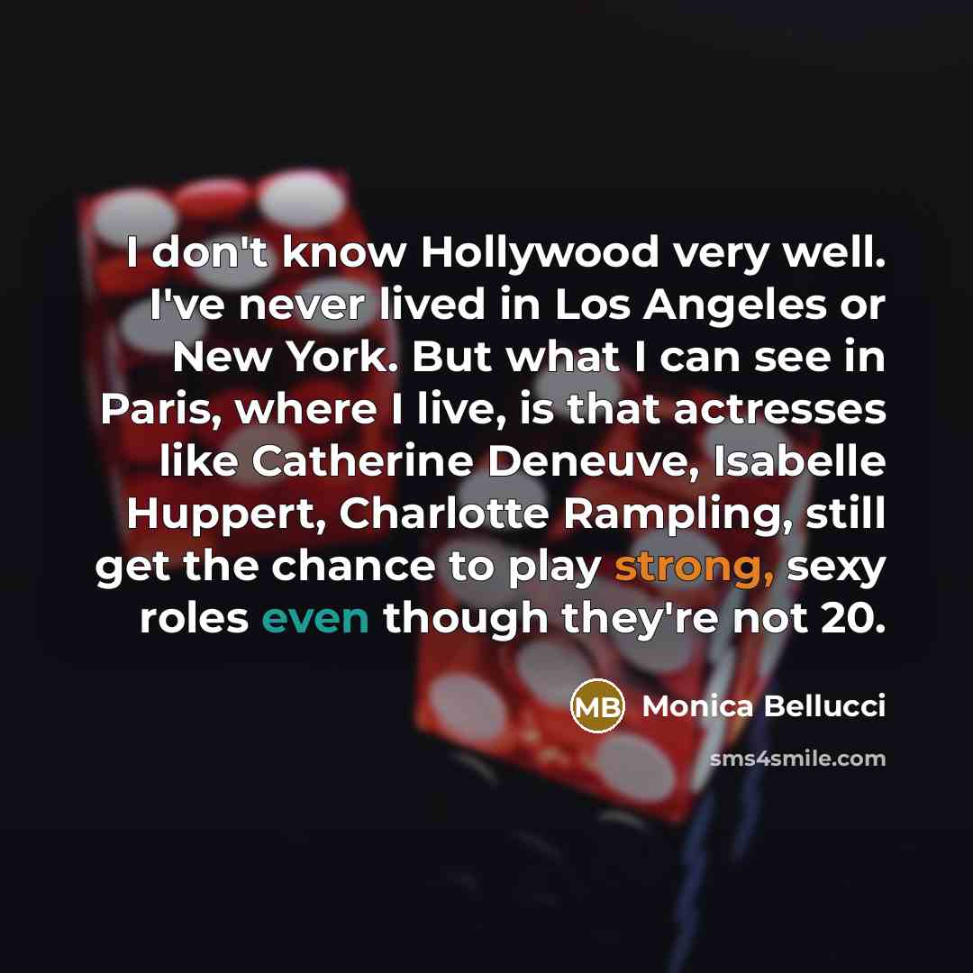 “I don't know Hollywood very well. I've never lived in Los Angeles or New York. But what I can see in Paris, where I live, is that actresses like Catherine Deneuve, Isabelle Huppert, Charlotte Rampling, still get the chance to play strong, sexy roles even though they're not 20.” quote by Monica Bellucci