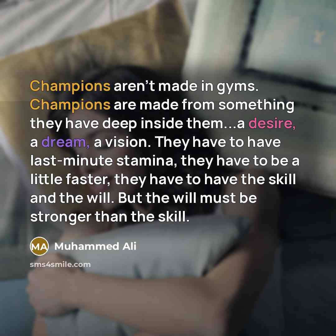 “Champions aren't made in gyms. Champions are made from something they have deep inside them...a desire, a dream, a vision. They have to have last-minute stamina, they have to be a little faster, they have to have the skill and the will. But the will must be stronger than the skill.” quote by Muhammed Ali