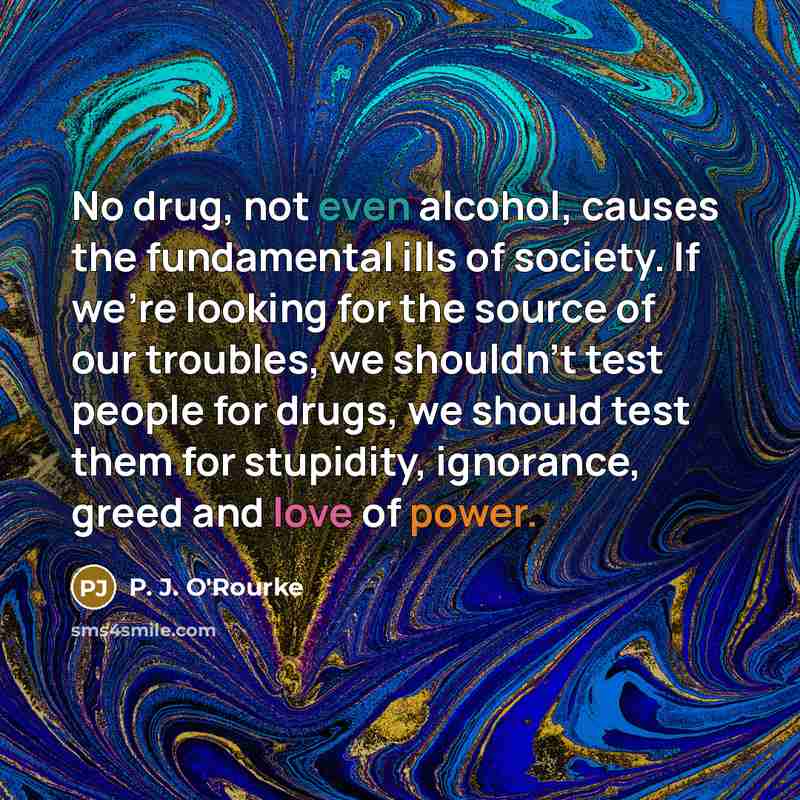 “No drug, not even alcohol, causes the fundamental ills of society. If we're looking for the source of our troubles, we shouldn't test people for drugs, we should test them for stupidity, ignorance, greed and love of power.” quote by P. J. O'Rourke