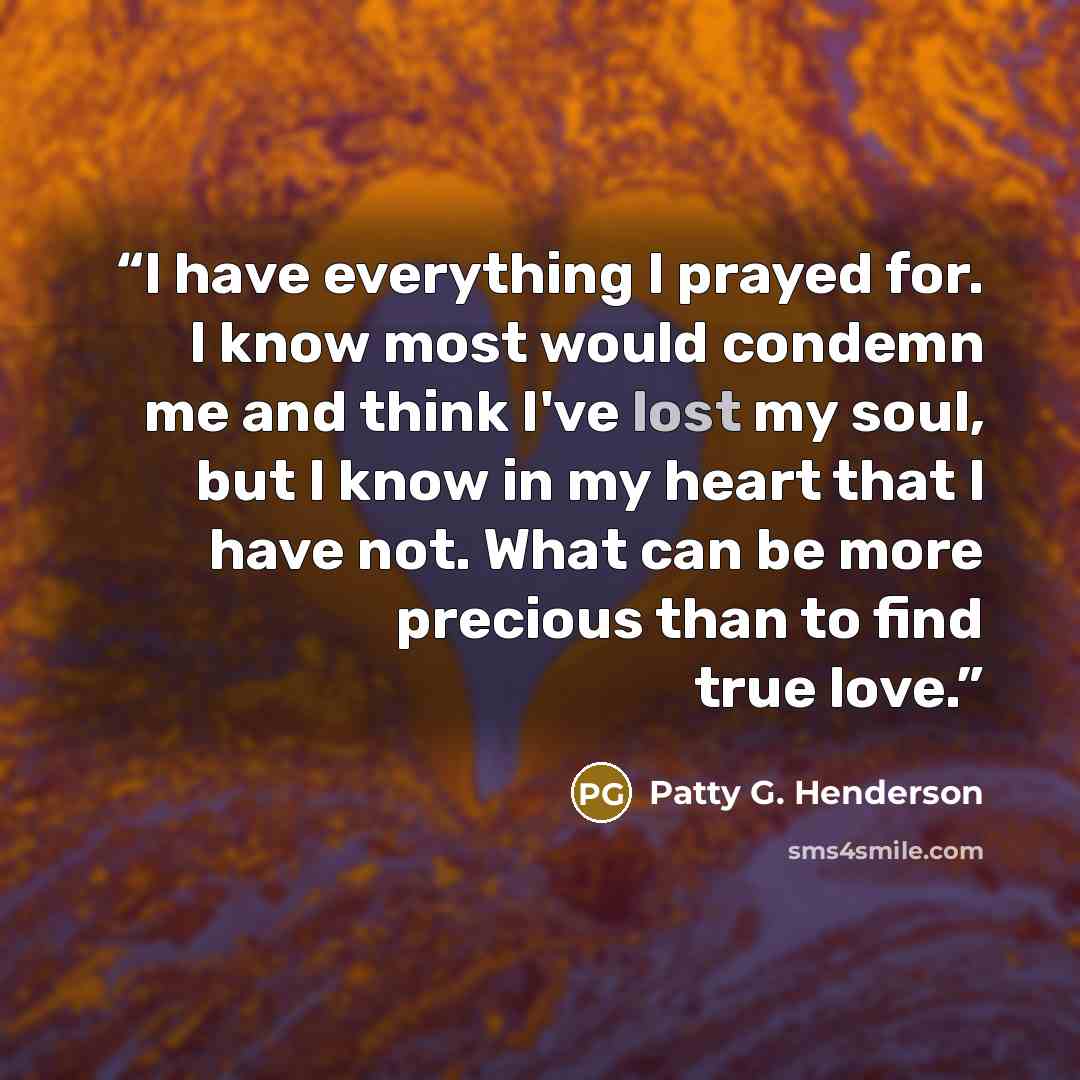 “I have everything I prayed for. I know most would condemn me and think I've lost my soul, but I know in my heart that I have not. What can be more precious than to find true love.” quote by Patty G. Henderson