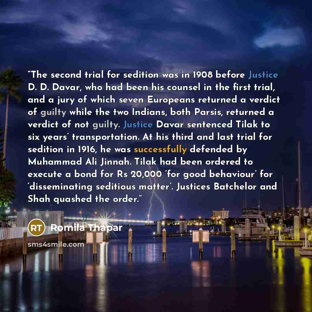 “The second trial for sedition was in 1908 before Justice D. D. Davar, who had been his counsel in the first trial, and a jury of which seven Europeans returned a verdict of guilty while the two Indians, both Parsis, returned a verdict of not guilty. Justice Davar sentenced Tilak to six years’…” quote by Romila Thapar