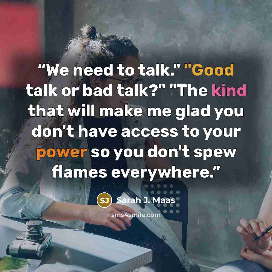 “We need to talk." "Good talk or bad talk?" "The kind that will make me glad you don't have access to your power so you don't spew flames everywhere.” quote by Sarah J. Maas