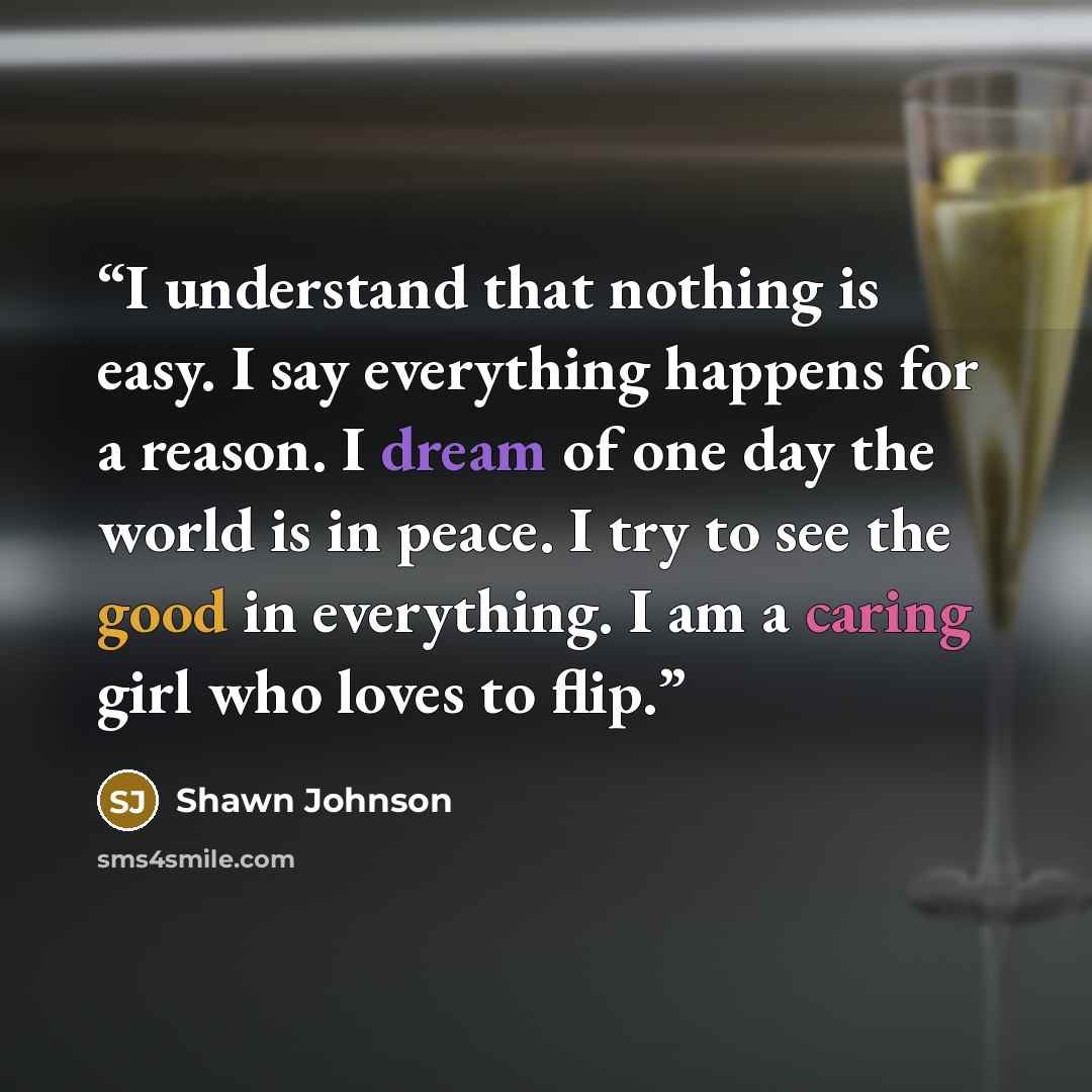 “I understand that nothing is easy. I say everything happens for a reason. I dream of one day the world is in peace. I try to see the good in everything. I am a caring girl who loves to flip.” quote by Shawn Johnson