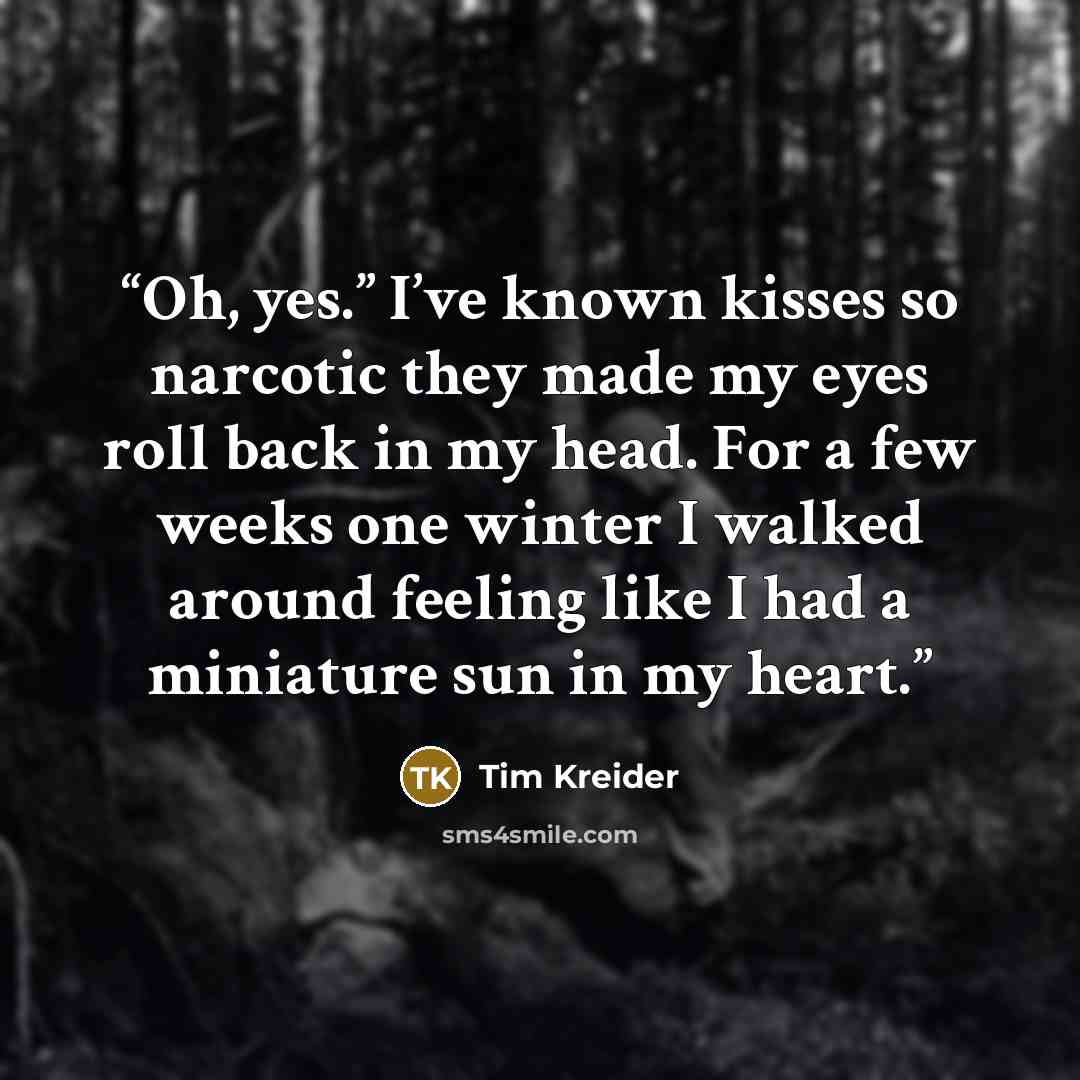 “Oh, yes.” I’ve known kisses so narcotic they made my eyes roll back in my head. For a few weeks one winter I walked around feeling like I had a miniature sun in my heart.” quote by Tim Kreider
