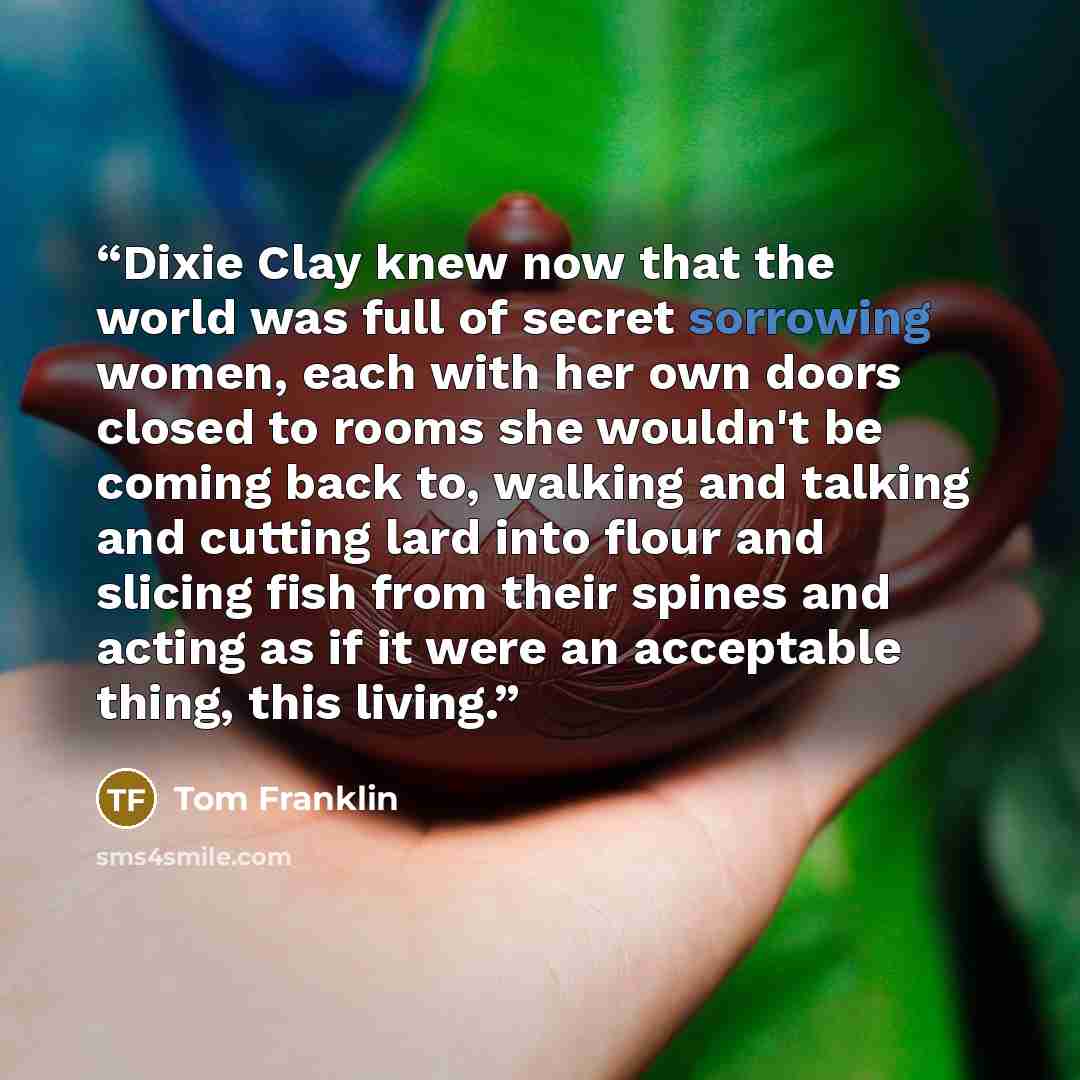 “Dixie Clay knew now that the world was full of secret sorrowing women, each with her own doors closed to rooms she wouldn't be coming back to, walking and talking and cutting lard into flour and slicing fish from their spines and acting as if it were an acceptable thing, this living.” quote by Tom Franklin
