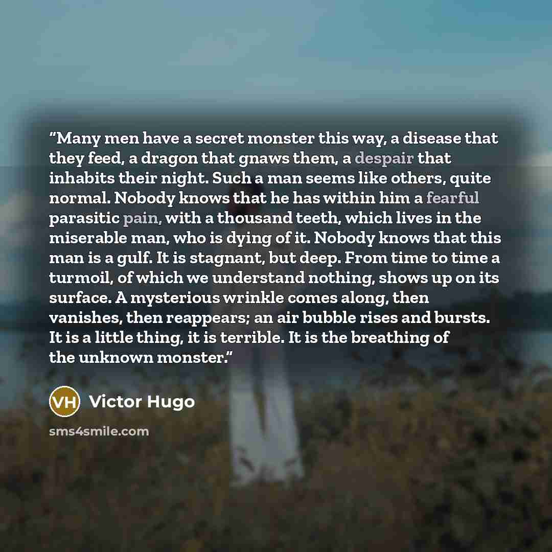 “Many men have a secret monster this way, a disease that they feed, a dragon that gnaws them, a despair that inhabits their night. Such a man seems like others, quite normal. Nobody knows that he has within him a fearful parasitic pain, with a thousand teeth, which lives in the miserable man, who…” quote by Victor Hugo