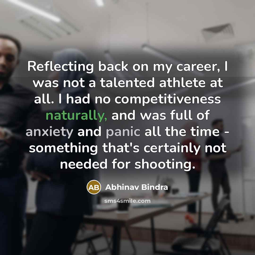 “Reflecting back on my career, I was not a talented athlete at all. I had no competitiveness naturally, and was full of anxiety and panic all the time - something that's certainly not needed for shooting.” quote by Abhinav Bindra