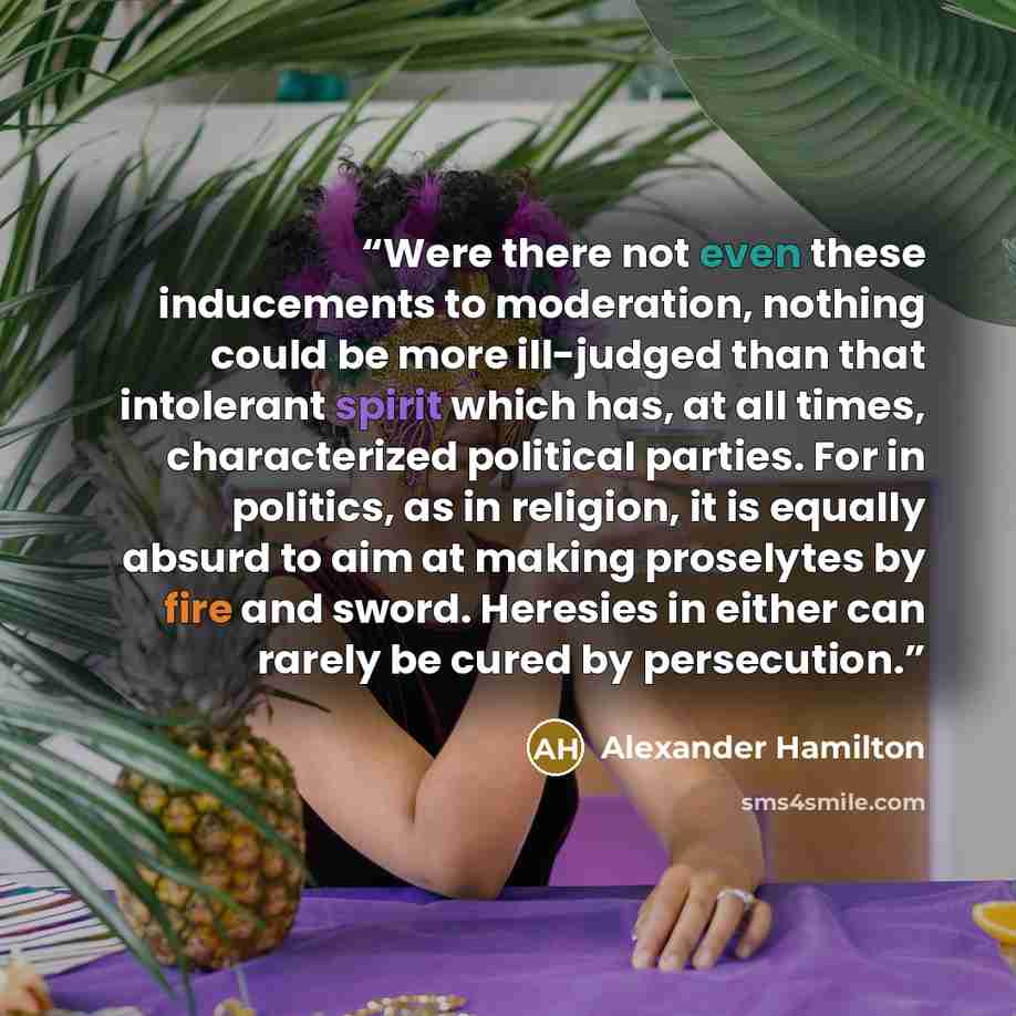 “Were there not even these inducements to moderation, nothing could be more ill-judged than that intolerant spirit which has, at all times, characterized political parties. For in politics, as in religion, it is equally absurd to aim at making proselytes by fire and sword. Heresies in either can…” quote by Alexander Hamilton