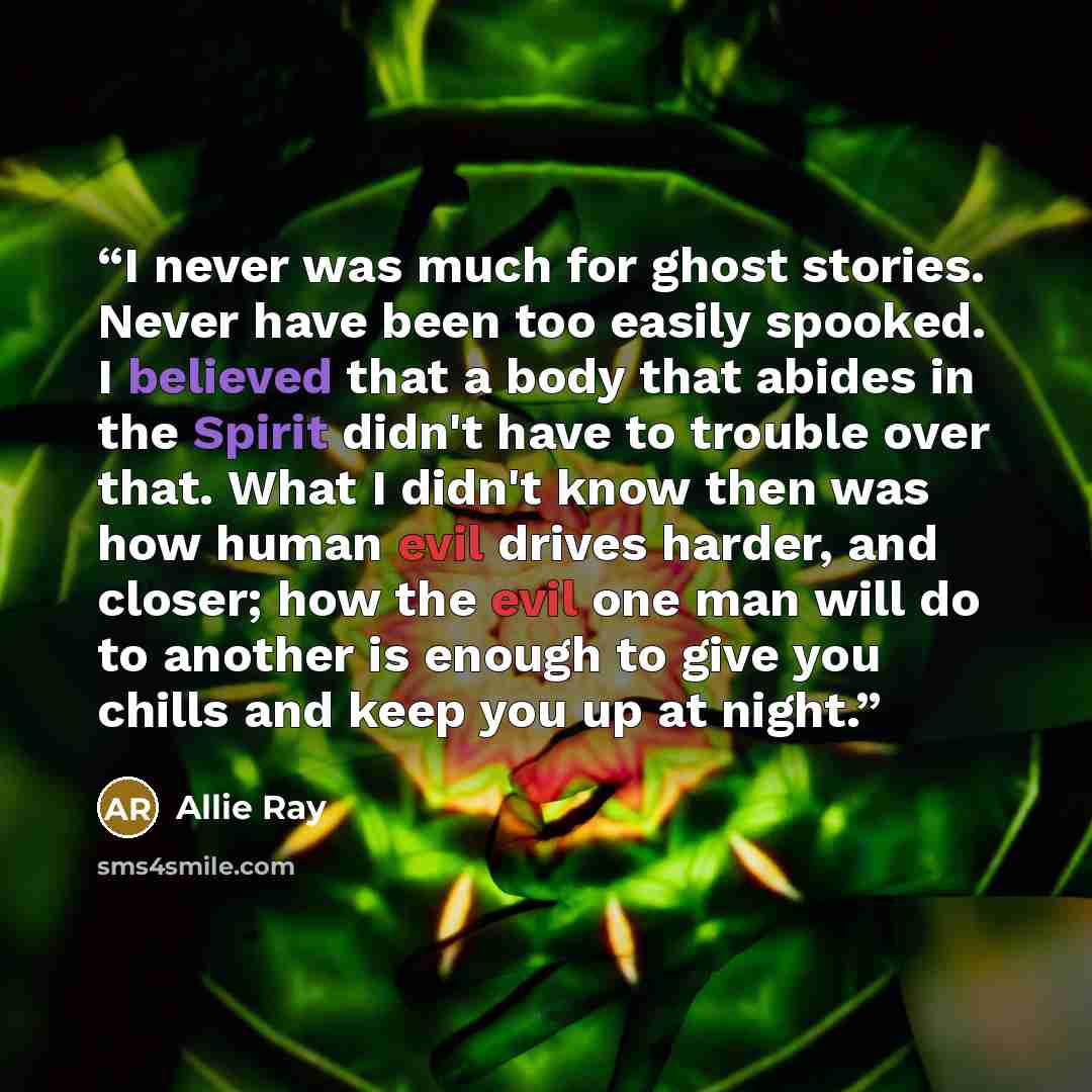 “I never was much for ghost stories. Never have been too easily spooked. I believed that a body that abides in the Spirit didn't have to trouble over that. What I didn't know then was how human evil drives harder, and closer; how the evil one man will do to another is enough to give you chills and…” quote by Allie Ray