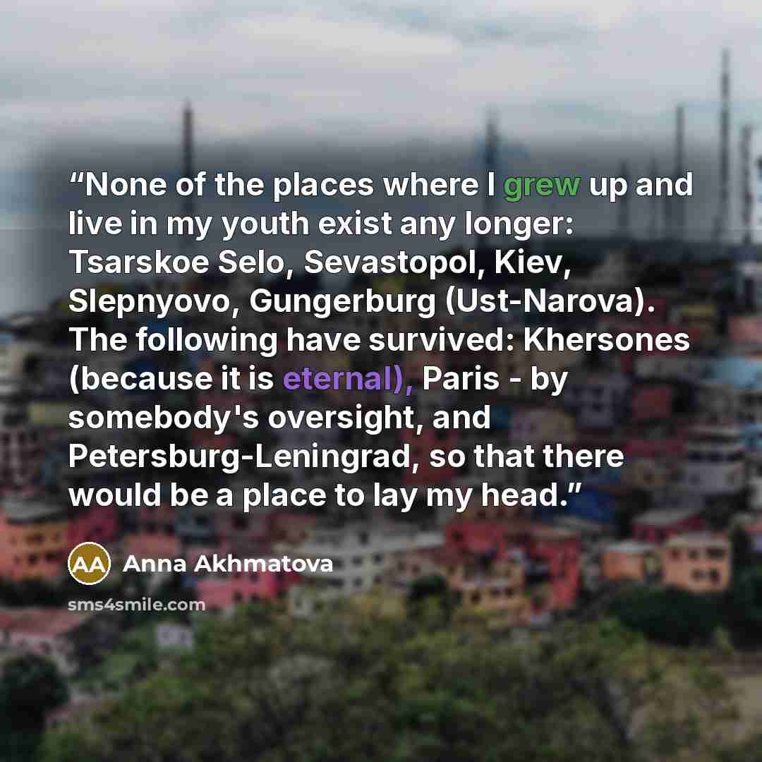 “None of the places where I grew up and live in my youth exist any longer: Tsarskoe Selo, Sevastopol, Kiev, Slepnyovo, Gungerburg (Ust-Narova). The following have survived: Khersones (because it is eternal), Paris - by somebody's oversight, and Petersburg-Leningrad, so that there would be a place…” quote by Anna Akhmatova