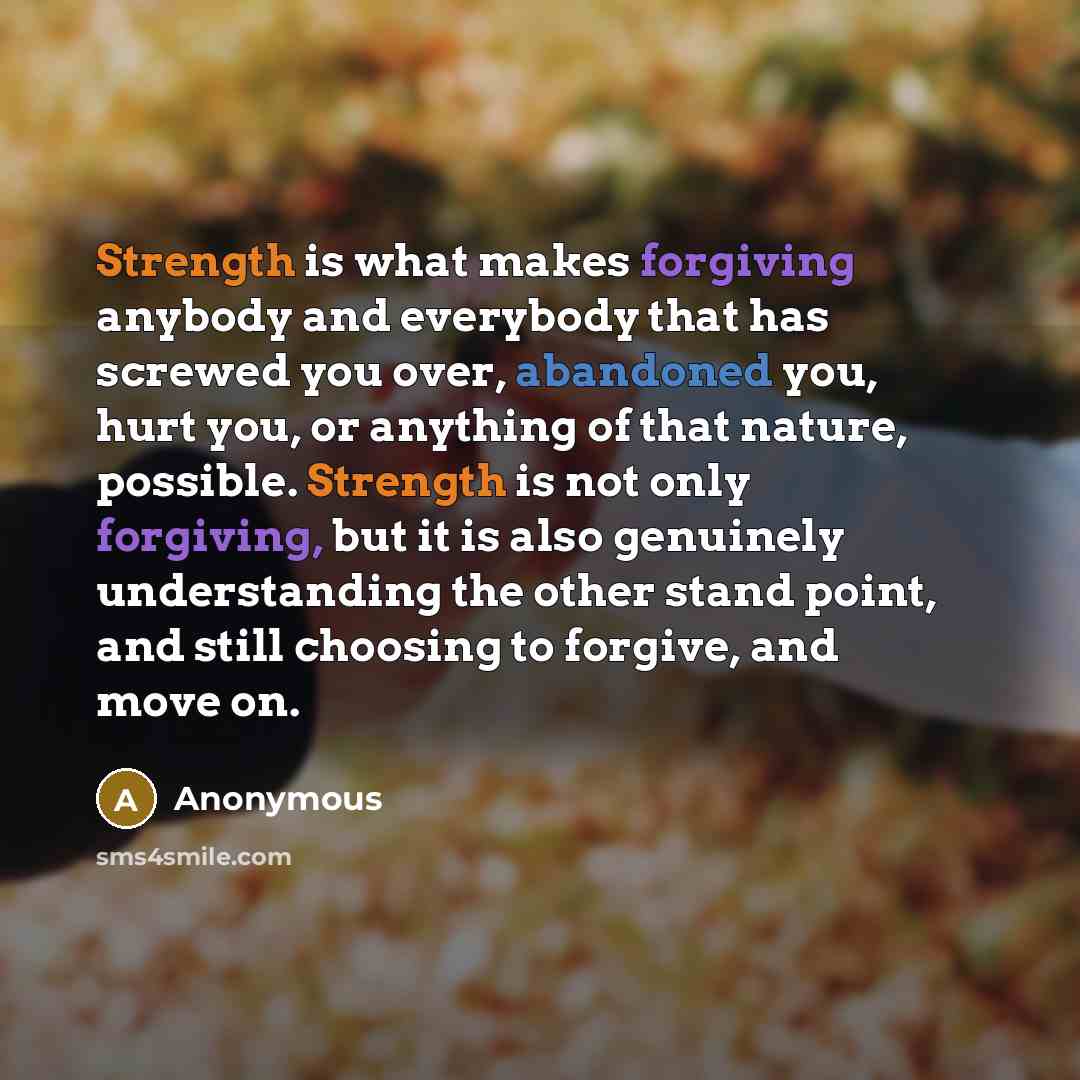 “Strength is what makes forgiving anybody and everybody that has screwed you over, abandoned you, hurt you, or anything of that nature, possible. Strength is not only forgiving, but it is also genuinely understanding the other stand point, and still choosing to forgive, and move on.” quote by Anonymous