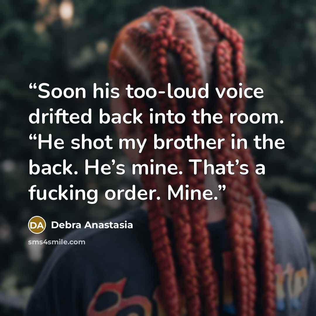 “Soon his too-loud voice drifted back into the room. “He shot my brother in the back. He’s mine. That’s a fucking order. Mine.” quote by Debra Anastasia