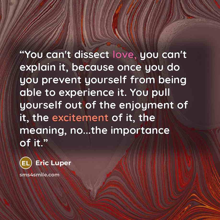“You can't dissect love, you can't explain it, because once you do you prevent yourself from being able to experience it. You pull yourself out of the enjoyment of it, the excitement of it, the meaning, no...the importance of it.” quote by Eric Luper