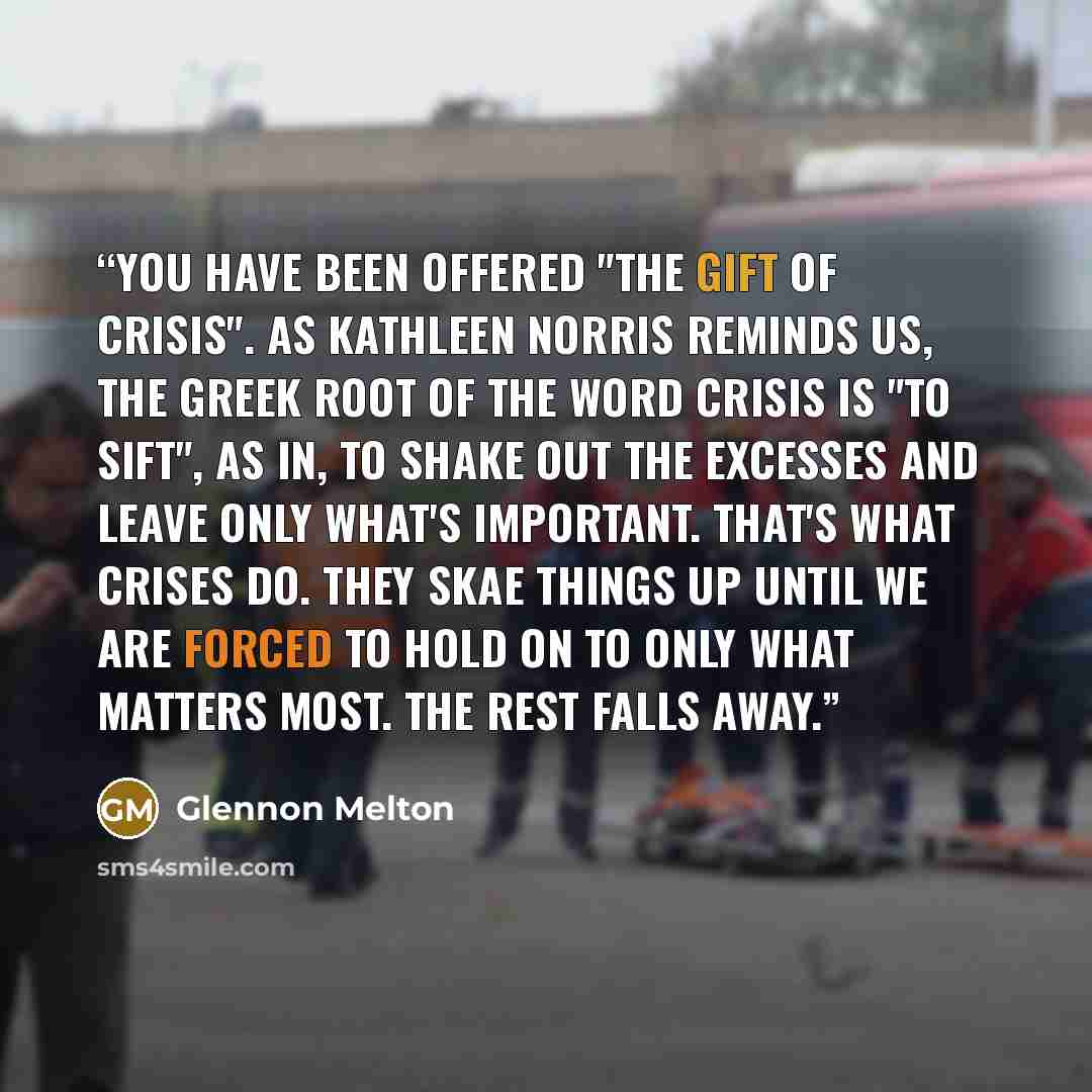 “You have been offered "the gift of crisis". As Kathleen Norris reminds us, the Greek root of the word crisis is "to sift", as in, to shake out the excesses and leave only what's important. That's what crises do. They skae things up until we are forced to hold on to only what matters most. The rest…” quote by Glennon Melton