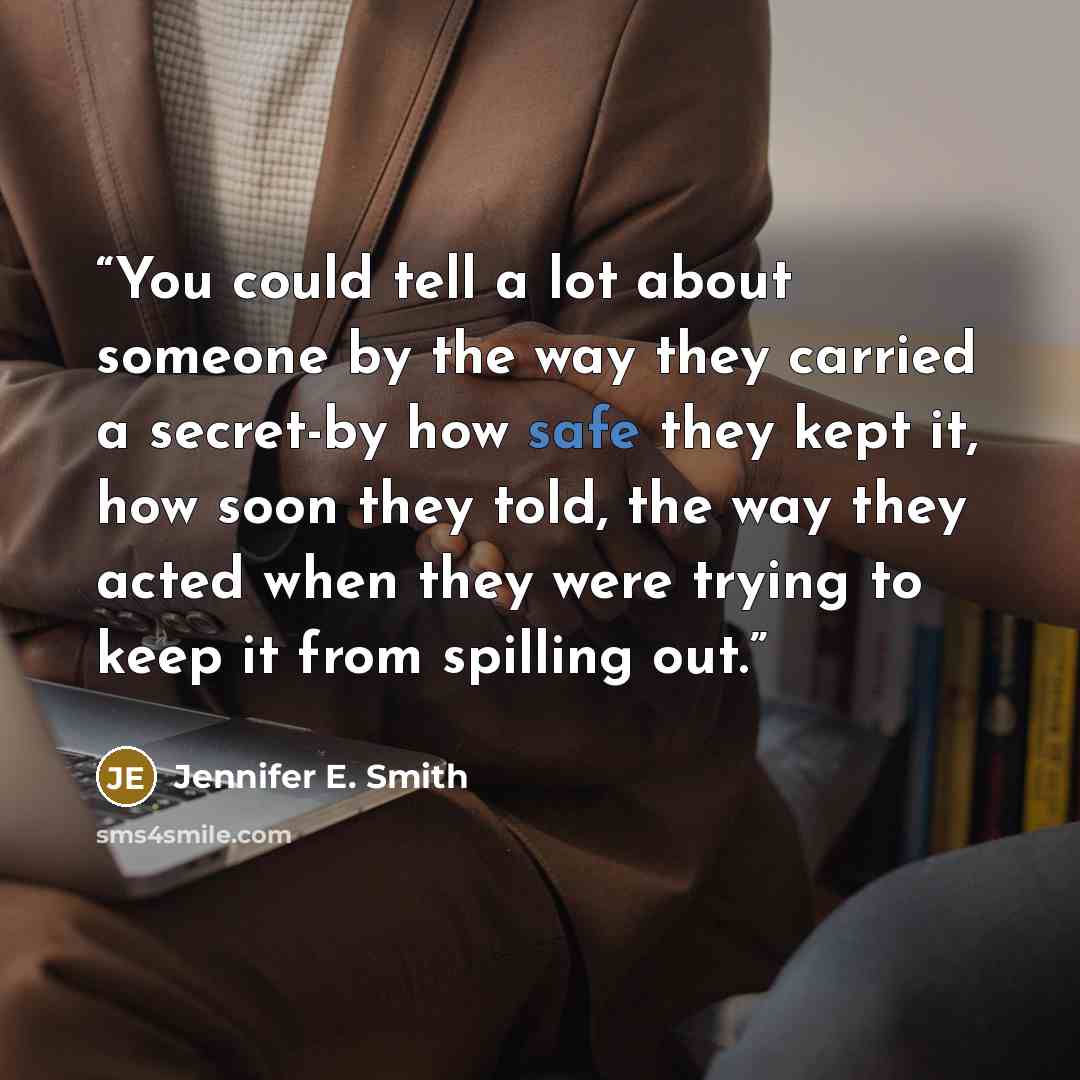“You could tell a lot about someone by the way they carried a secret-by how safe they kept it, how soon they told, the way they acted when they were trying to keep it from spilling out.” quote by Jennifer E. Smith