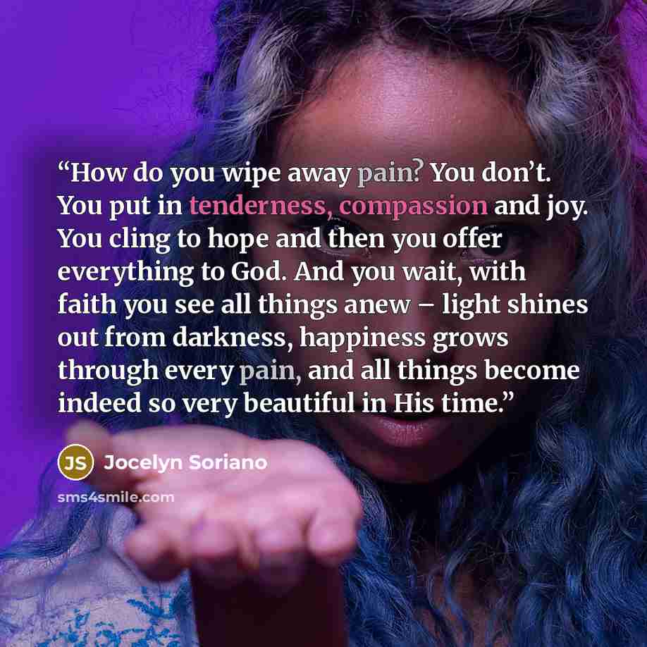 “How do you wipe away pain? You don’t. You put in tenderness, compassion and joy. You cling to hope and then you offer everything to God. And you wait, with faith you see all things anew – light shines out from darkness, happiness grows through every pain, and all things become indeed so very…” quote by Jocelyn Soriano