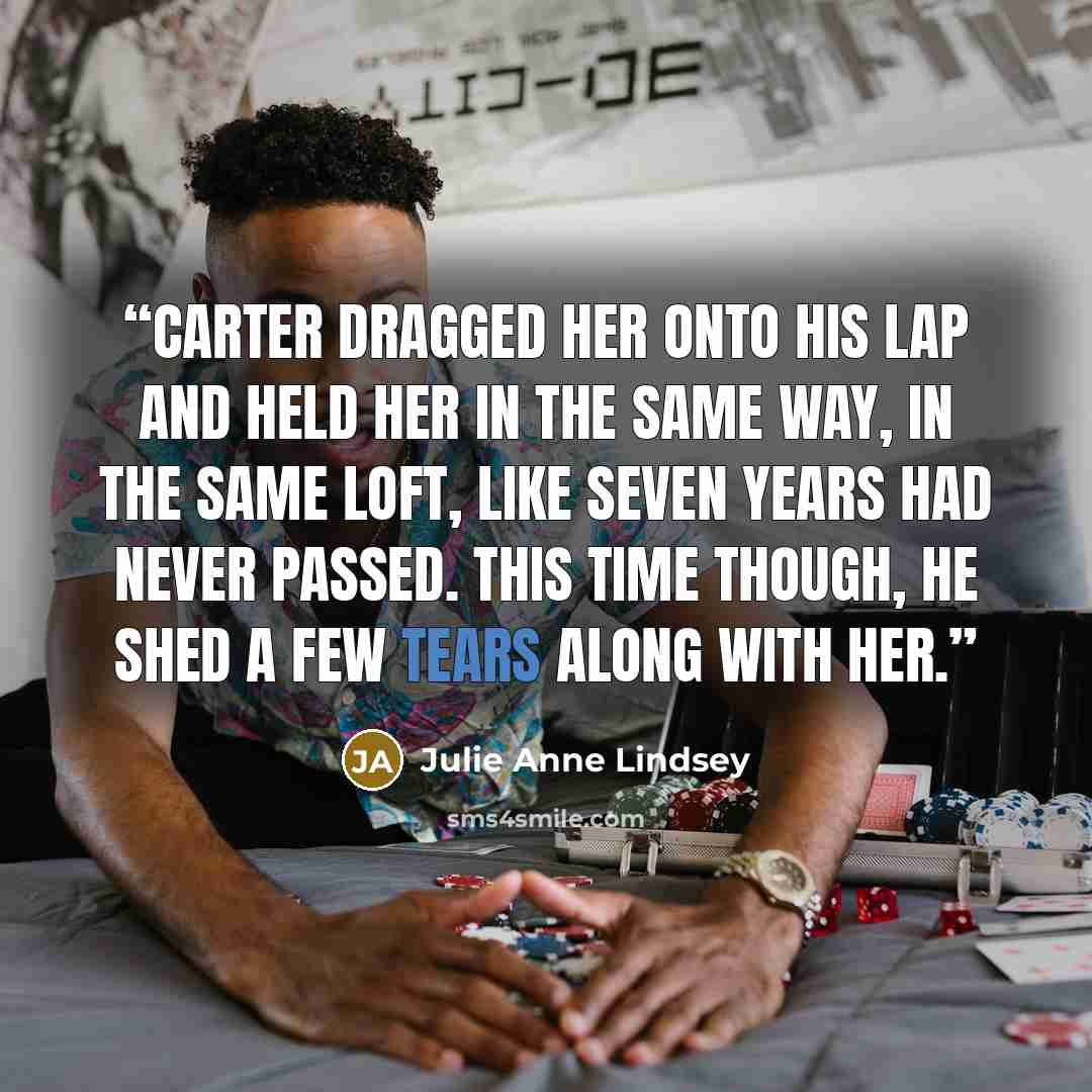“Carter dragged her onto his lap and held her in the same way, in the same loft, like seven years had never passed. This time though, he shed a few tears along with her.” quote by Julie Anne Lindsey
