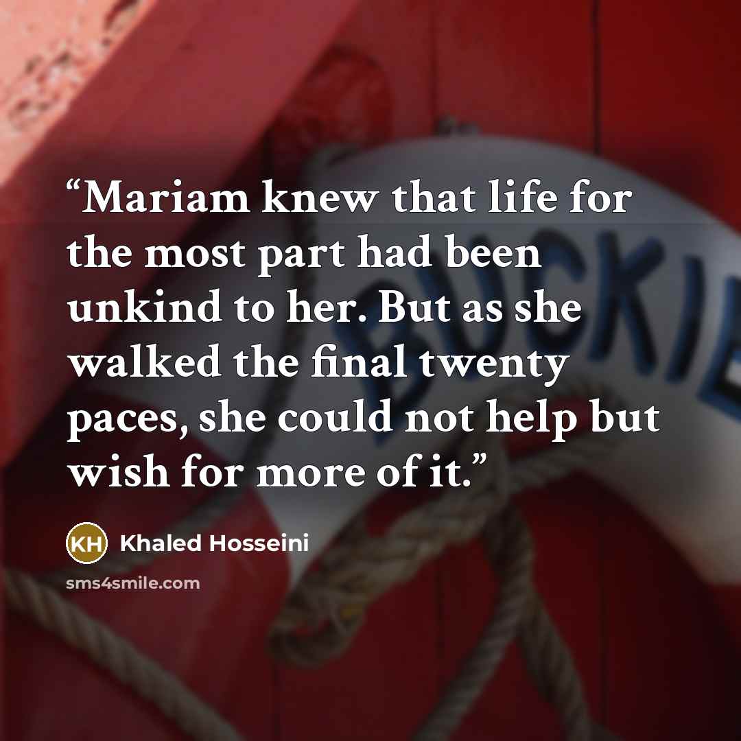 “Mariam knew that life for the most part had been unkind to her. But as she walked the final twenty paces, she could not help but wish for more of it.” quote by Khaled Hosseini