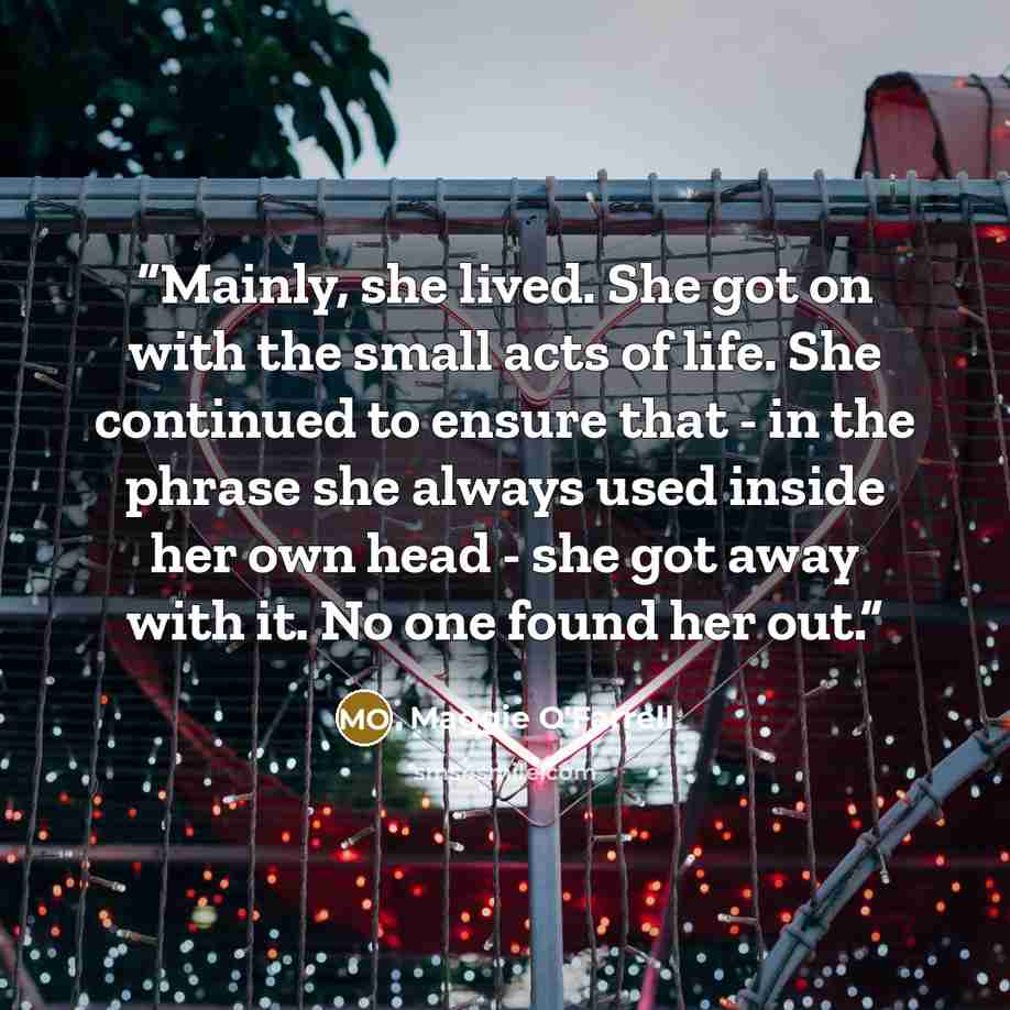 “Mainly, she lived. She got on with the small acts of life. She continued to ensure that - in the phrase she always used inside her own head - she got away with it. No one found her out.” quote by Maggie O'Farrell