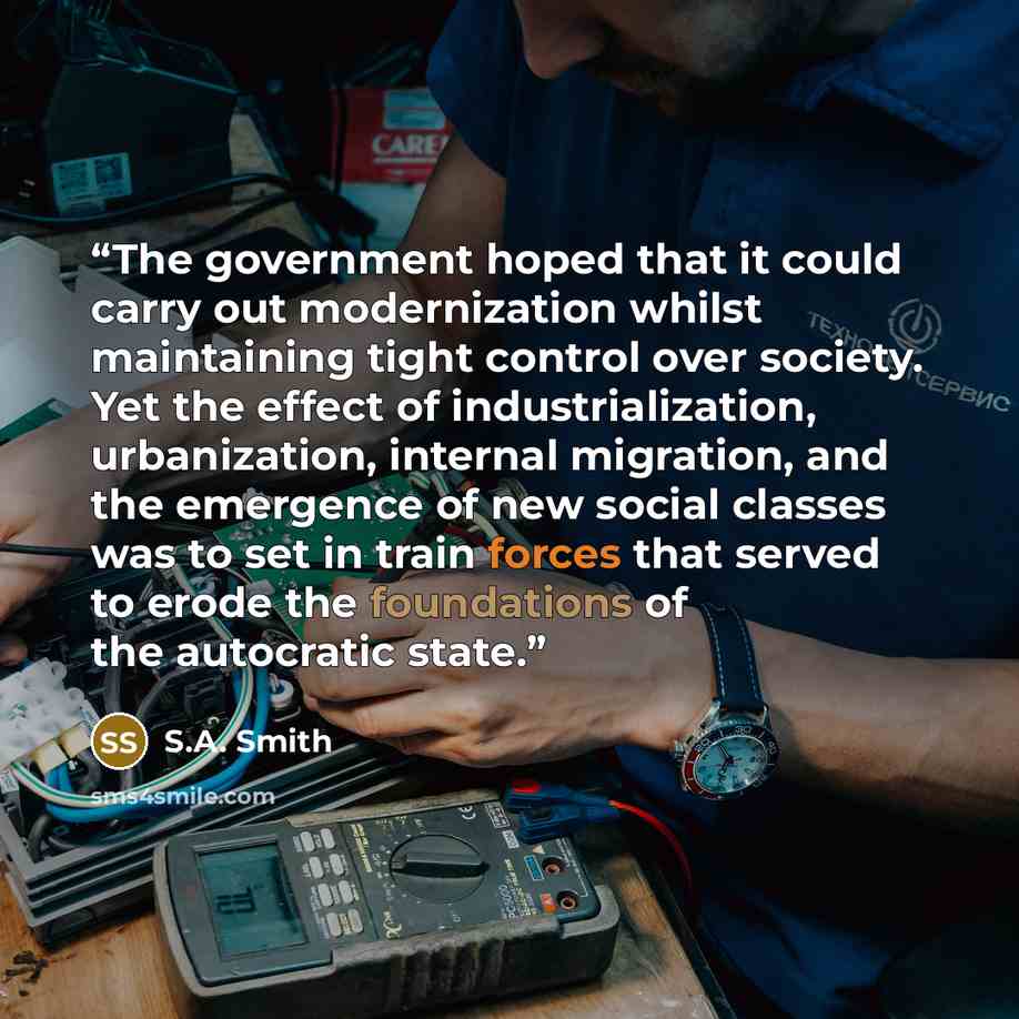 “The government hoped that it could carry out modernization whilst maintaining tight control over society. Yet the effect of industrialization, urbanization, internal migration, and the emergence of new social classes was to set in train forces that served to erode the foundations of the autocratic…” quote by S.A. Smith