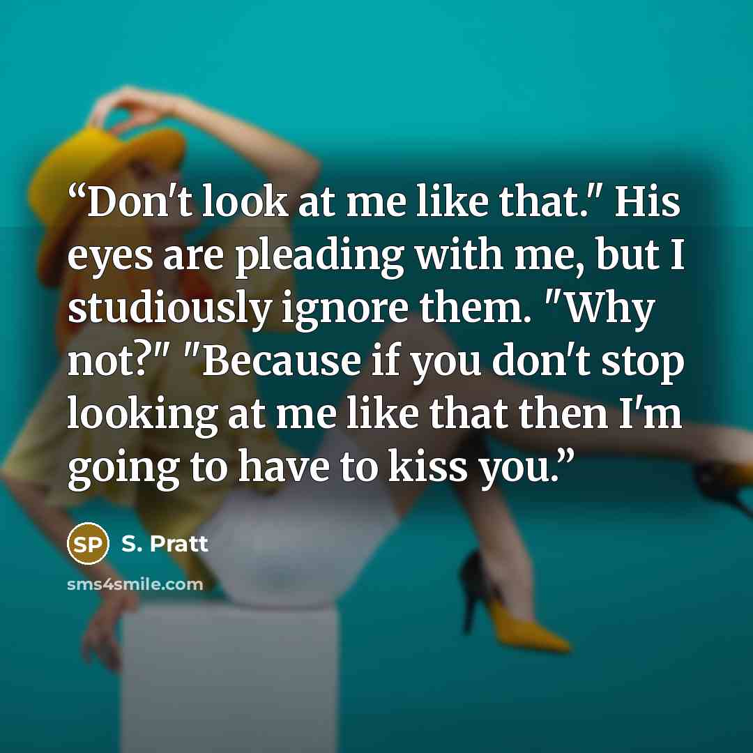 “Don't look at me like that." His eyes are pleading with me, but I studiously ignore them. "Why not?" "Because if you don't stop looking at me like that then I'm going to have to kiss you.” quote by S. Pratt
