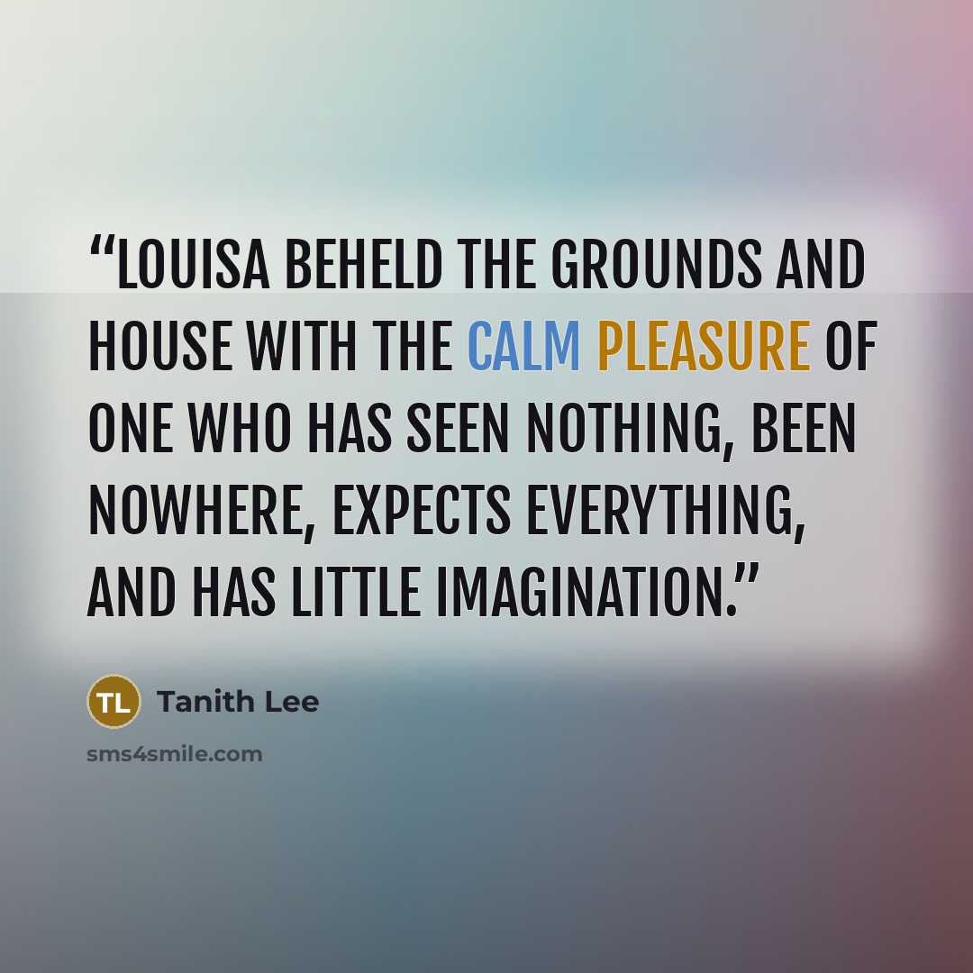 “Louisa beheld the grounds and house with the calm pleasure of one who has seen nothing, been nowhere, expects everything, and has little imagination.” quote by Tanith Lee