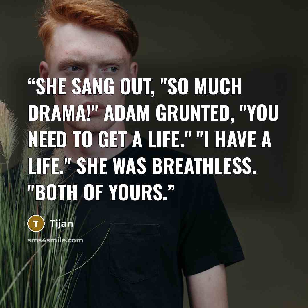“She sang out, "So much drama!" Adam grunted, "You need to get a life." "I have a life." She was breathless. "Both of yours.” quote by Tijan