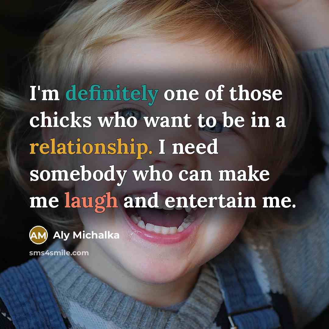 “I'm definitely one of those chicks who want to be in a relationship. I need somebody who can make me laugh and entertain me.” quote by Aly Michalka