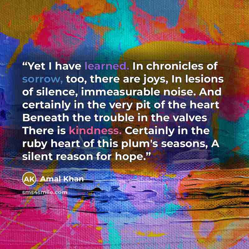 “Yet I have learned. In chronicles of sorrow, too, there are joys, In lesions of silence, immeasurable noise. And certainly in the very pit of the heart Beneath the trouble in the valves There is kindness. Certainly in the ruby heart of this plum's seasons, A silent reason for hope.” quote by Amal Khan
