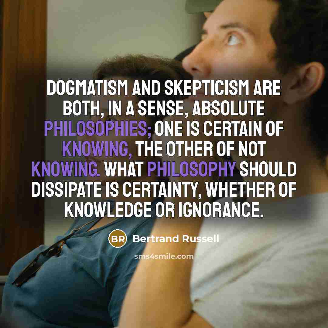 “Dogmatism and skepticism are both, in a sense, absolute philosophies; one is certain of knowing, the other of not knowing. What philosophy should dissipate is certainty, whether of knowledge or ignorance.” quote by Bertrand Russell