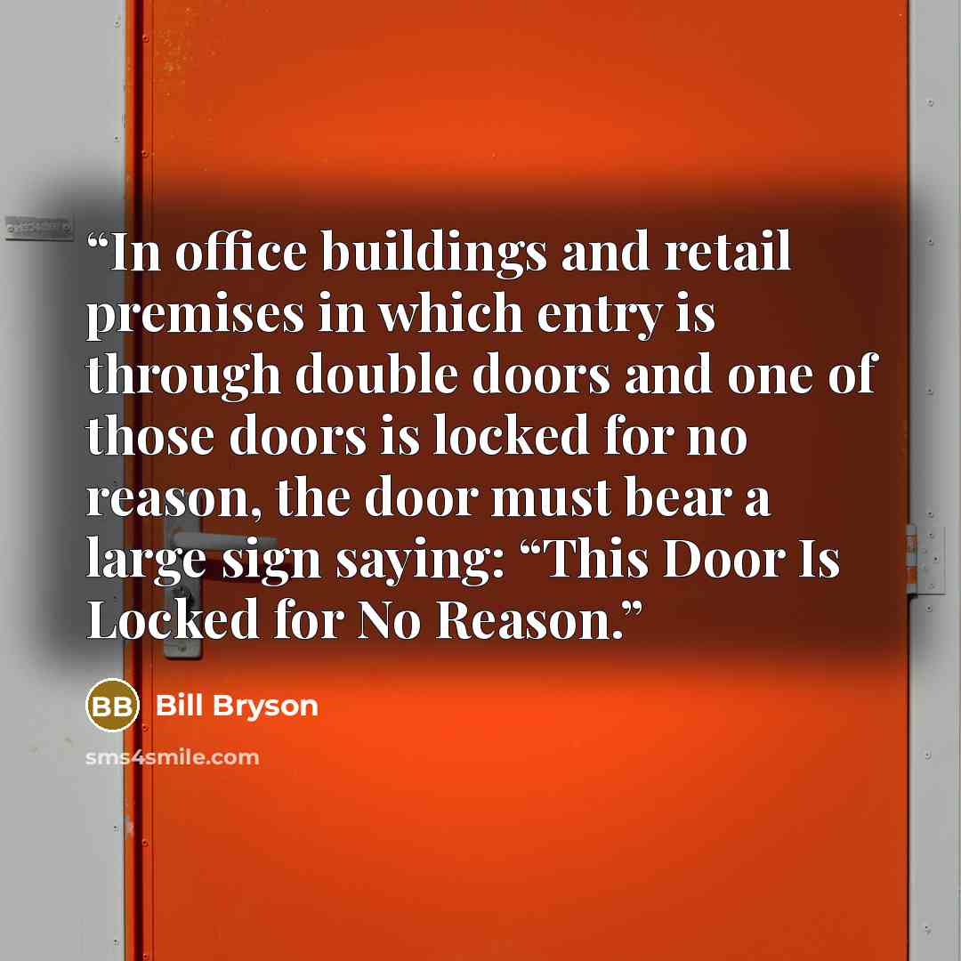 “In office buildings and retail premises in which entry is through double doors and one of those doors is locked for no reason, the door must bear a large sign saying: “This Door Is Locked for No Reason.” quote by Bill Bryson