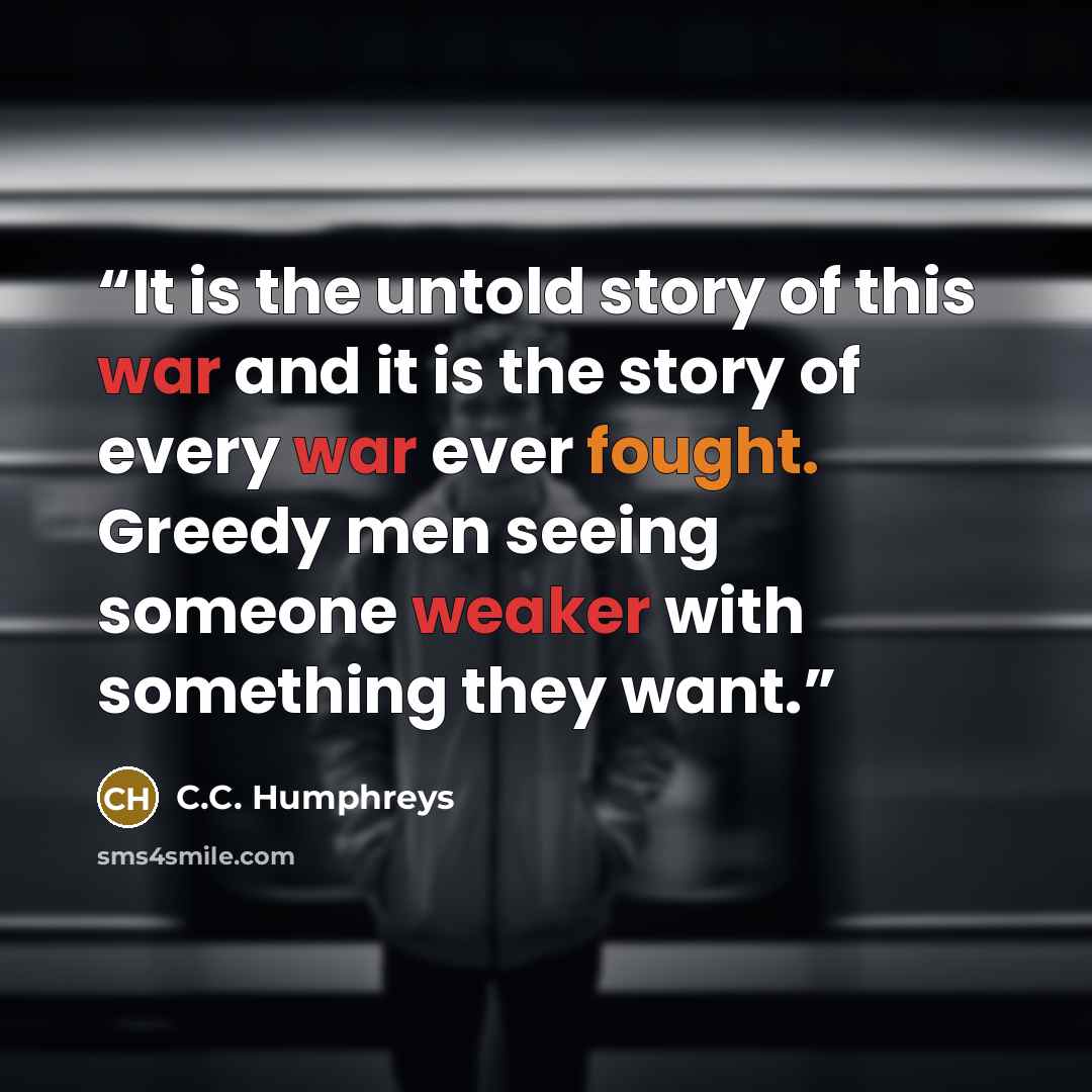 “It is the untold story of this war and it is the story of every war ever fought. Greedy men seeing someone weaker with something they want.” quote by C.C. Humphreys
