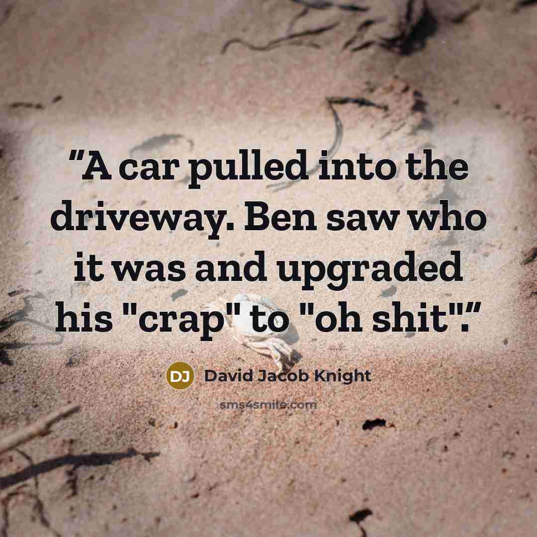 “A car pulled into the driveway. Ben saw who it was and upgraded his "crap" to "oh shit".” quote by David Jacob Knight