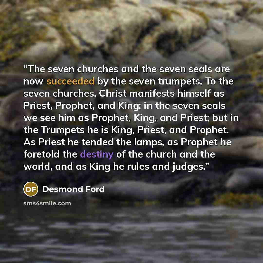 “The seven churches and the seven seals are now succeeded by the seven trumpets. To the seven churches, Christ manifests himself as Priest, Prophet, and King; in the seven seals we see him as Prophet, King, and Priest; but in the Trumpets he is King, Priest, and Prophet. As Priest he tended the…” quote by Desmond Ford