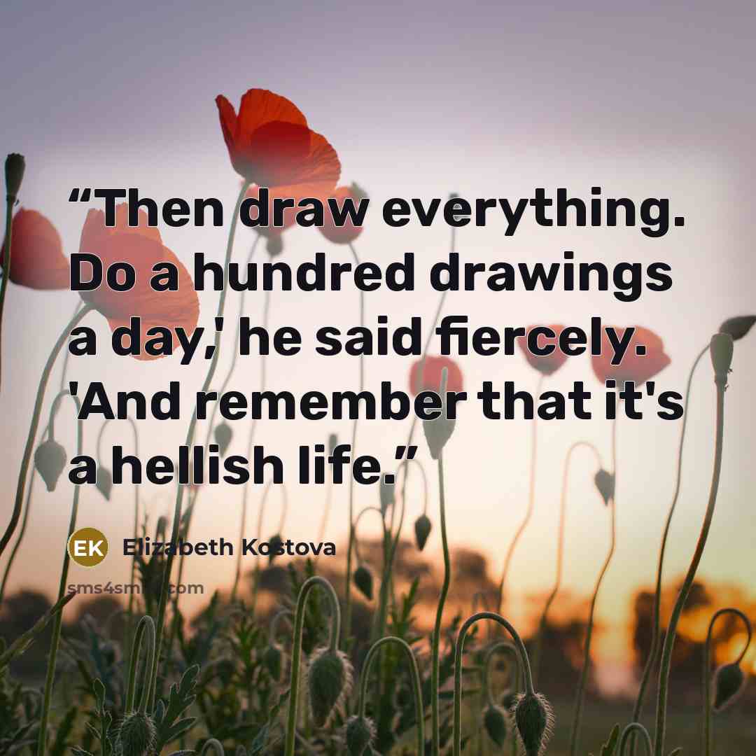 “Then draw everything. Do a hundred drawings a day,' he said fiercely. 'And remember that it's a hellish life.” quote by Elizabeth Kostova