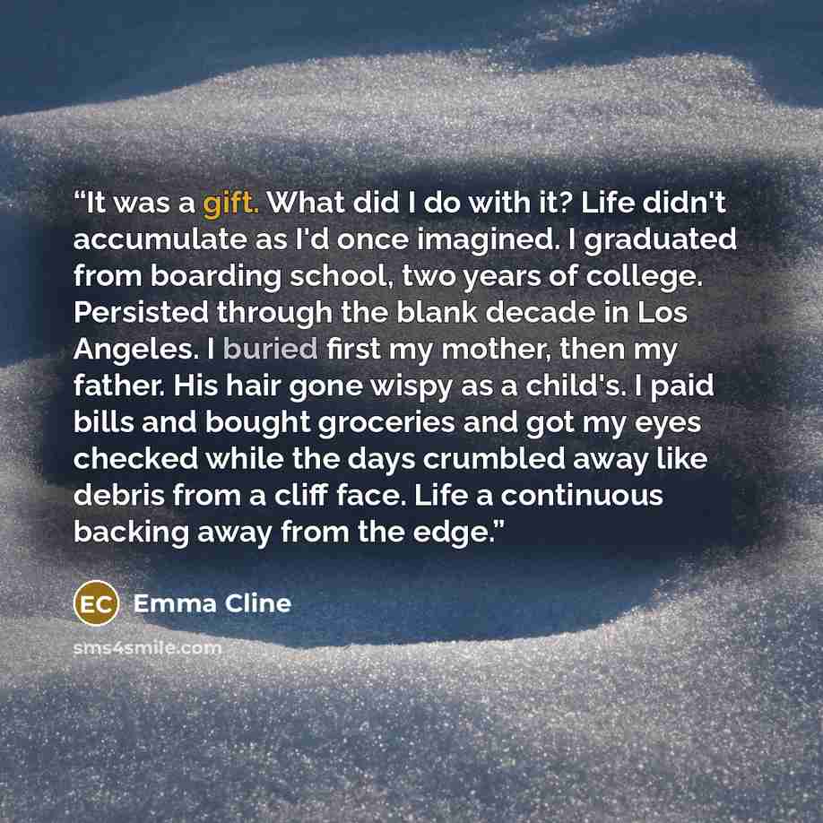 “It was a gift. What did I do with it? Life didn't accumulate as I'd once imagined. I graduated from boarding school, two years of college. Persisted through the blank decade in Los Angeles. I buried first my mother, then my father. His hair gone wispy as a child's. I paid bills and bought…” quote by Emma Cline
