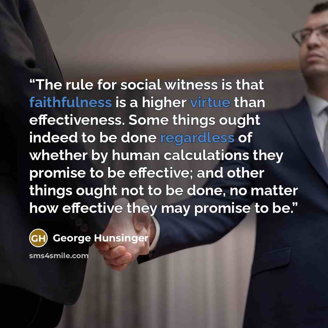“The rule for social witness is that faithfulness is a higher virtue than effectiveness. Some things ought indeed to be done regardless of whether by human calculations they promise to be effective; and other things ought not to be done, no matter how effective they may promise to be.” quote by George Hunsinger