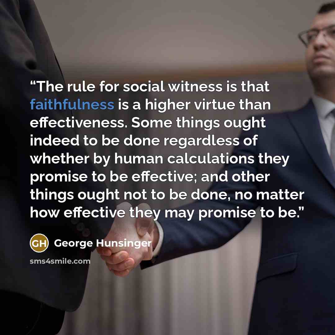 “The rule for social witness is that faithfulness is a higher virtue than effectiveness. Some things ought indeed to be done regardless of whether by human calculations they promise to be effective; and other things ought not to be done, no matter how effective they may promise to be.” quote by George Hunsinger