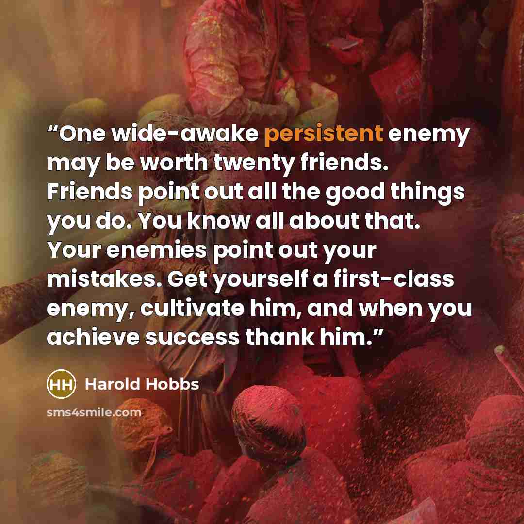 “One wide-awake persistent enemy may be worth twenty friends. Friends point out all the good things you do. You know all about that. Your enemies point out your mistakes. Get yourself a first-class enemy, cultivate him, and when you achieve success thank him.” quote by Harold Hobbs