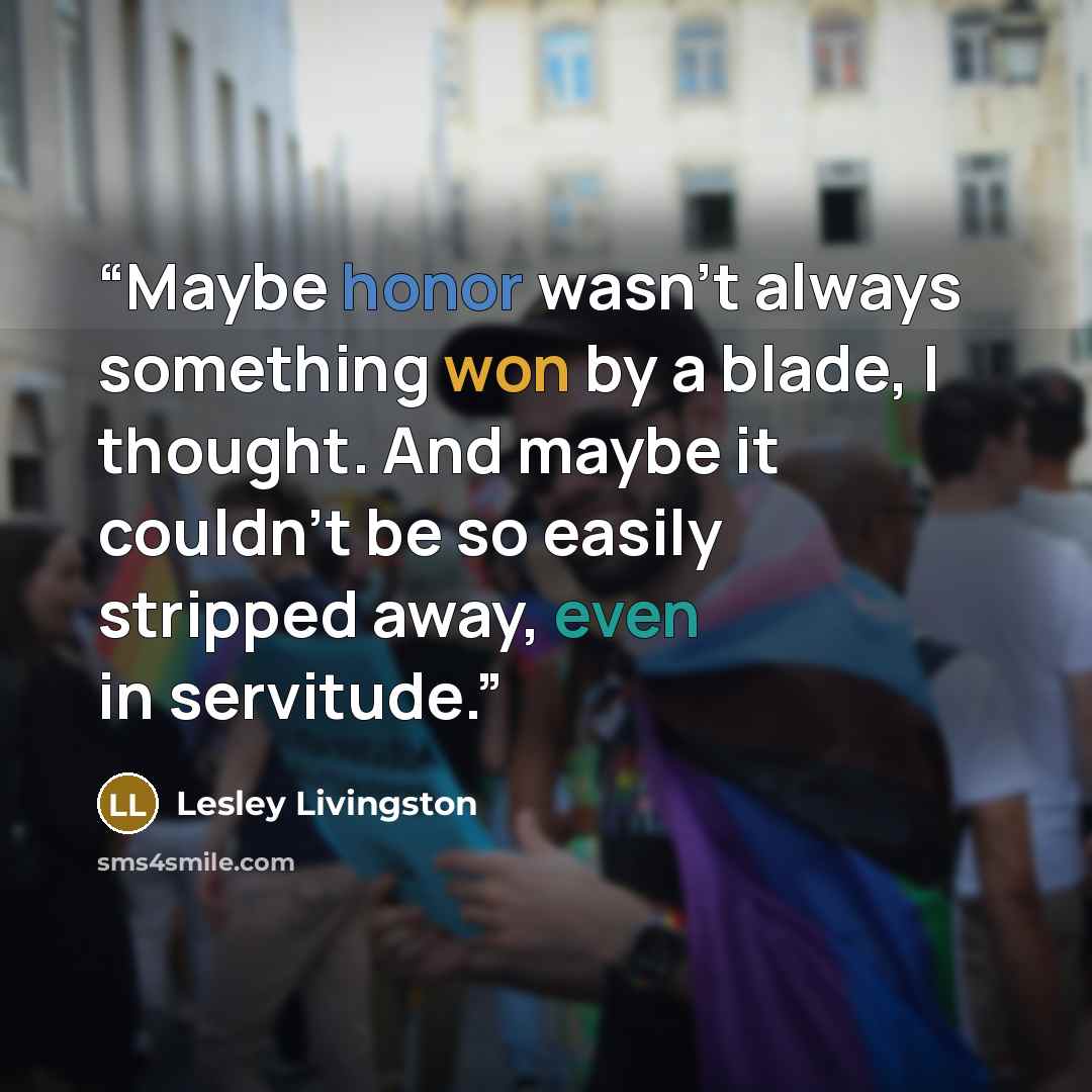 “Maybe honor wasn’t always something won by a blade, I thought. And maybe it couldn’t be so easily stripped away, even in servitude.” quote by Lesley Livingston