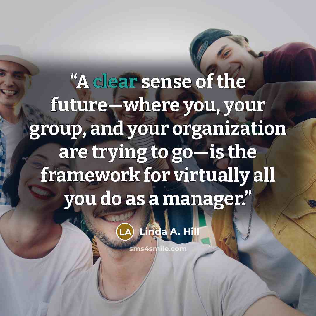 “A clear sense of the future—where you, your group, and your organization are trying to go—is the framework for virtually all you do as a manager.” quote by Linda A. Hill