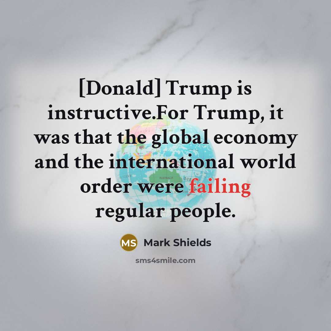 “[Donald] Trump is instructive.For Trump, it was that the global economy and the international world order were failing regular people.” quote by Mark Shields