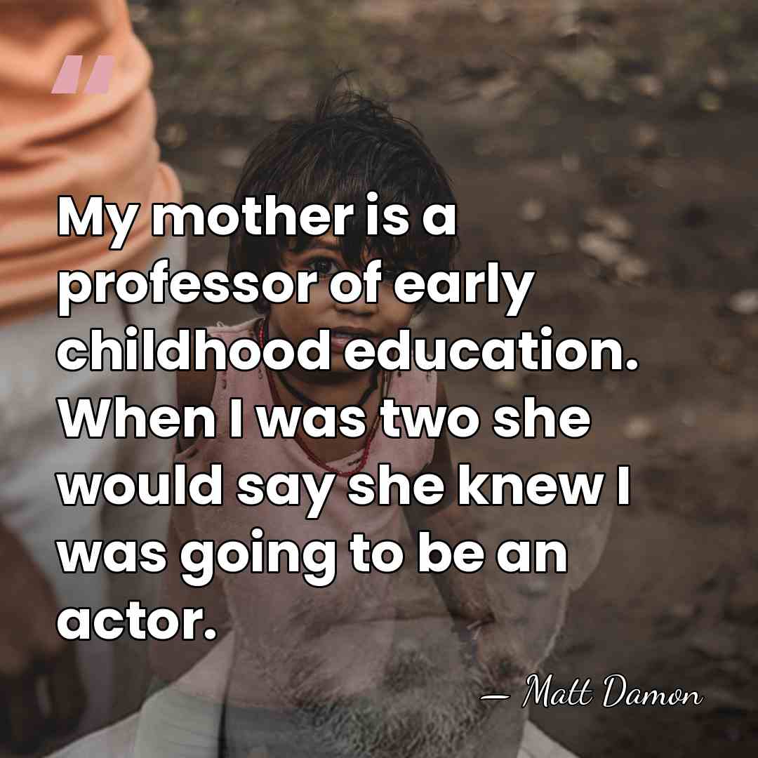My mother is a professor of early childhood education. When I was&hellip; - Matt Damon
