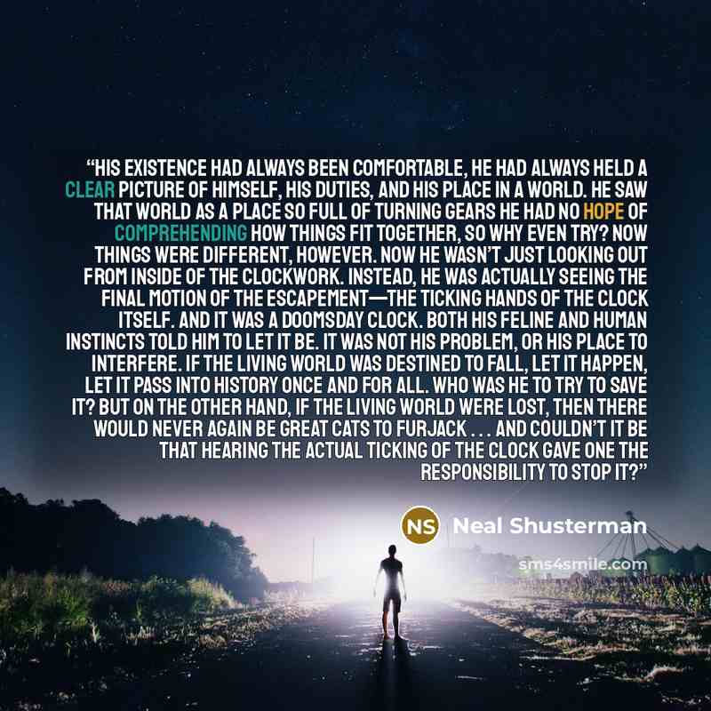 “His existence had always been comfortable, he had always held a clear picture of himself, his duties, and his place in a world. He saw that world as a place so full of turning gears he had no hope of comprehending how things fit together, so why even try? Now things were different, however. Now he…” quote by Neal Shusterman