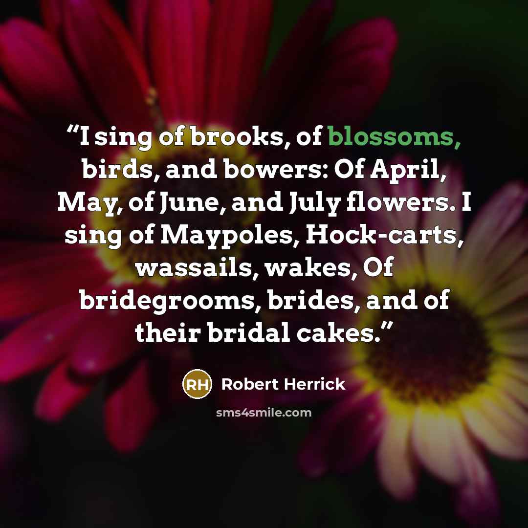 “I sing of brooks, of blossoms, birds, and bowers: Of April, May, of June, and July flowers. I sing of Maypoles, Hock-carts, wassails, wakes, Of bridegrooms, brides, and of their bridal cakes.” quote by Robert Herrick