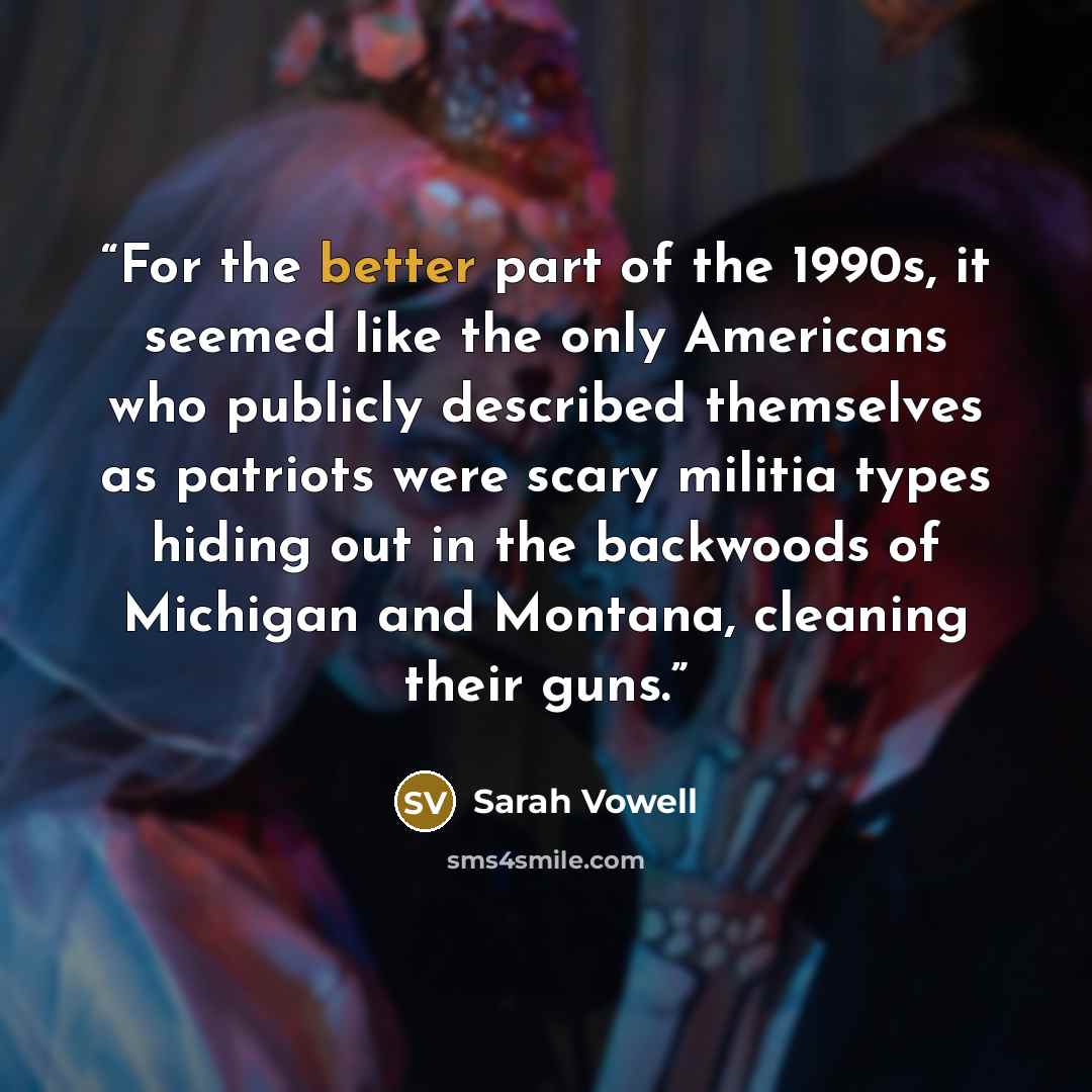 “For the better part of the 1990s, it seemed like the only Americans who publicly described themselves as patriots were scary militia types hiding out in the backwoods of Michigan and Montana, cleaning their guns.” quote by Sarah Vowell